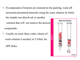 • If compounds of interest are retained on the packing, wash off
unwanted,unretained materials using the same solution in which
the sample was dissolved, or another
solution that will not remove the desired
compounds.
• Usually no more than a tube volume of
wash solution is needed, or 5-10mL for
SPE disks.
23
 