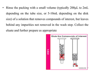 • Rinse the packing with a small volume (typically 200μL to 2mL
depending on the tube size, or 5-10mL depending on the disk
size) of a solution that removes compounds of interest, but leaves
behind any impurities not removed in the wash step. Collect the
eluate and further prepare as appropriate
24
 