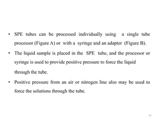 • SPE tubes can be processed individually using a single tube
processor (Figure A) or with a syringe and an adapter (Figure B).
• The liquid sample is placed in the SPE tube, and the processor or
syringe is used to provide positive pressure to force the liquid
through the tube.
• Positive pressure from an air or nitrogen line also may be used to
force the solutions through the tube.
25
 