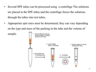 • Several SPE tubes can be processed using a centrifuge The solutions
are placed in the SPE tubes and the centrifuge forces the solutions
through the tubes into test tubes.
• Appropriate spin rates must be determined; they can vary depending
on the type and mass of the packing in the tube and the volume of
sample.
28
 