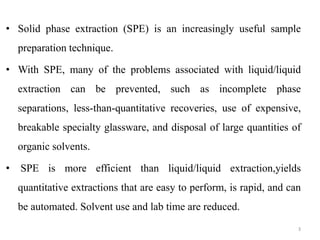 • Solid phase extraction (SPE) is an increasingly useful sample
preparation technique.
• With SPE, many of the problems associated with liquid/liquid
extraction can be prevented, such as incomplete phase
separations, less-than-quantitative recoveries, use of expensive,
breakable specialty glassware, and disposal of large quantities of
organic solvents.
• SPE is more efficient than liquid/liquid extraction,yields
quantitative extractions that are easy to perform, is rapid, and can
be automated. Solvent use and lab time are reduced.
3
 