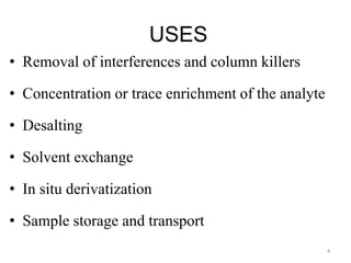 USES
• Removal of interferences and column killers
• Concentration or trace enrichment of the analyte
• Desalting
• Solvent exchange
• In situ derivatization
• Sample storage and transport
4
 