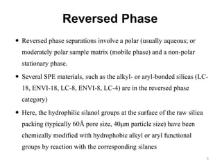 Reversed Phase
 Reversed phase separations involve a polar (usually aqueous; or
moderately polar sample matrix (mobile phase) and a non-polar
stationary phase.
 Several SPE materials, such as the alkyl- or aryl-bonded silicas (LC-
18, ENVI-18, LC-8, ENVI-8, LC-4) are in the reversed phase
category)
 Here, the hydrophilic silanol groups at the surface of the raw silica
packing (typically 60Å pore size, 40μm particle size) have been
chemically modified with hydrophobic alkyl or aryl functional
groups by reaction with the corresponding silanes
6
 