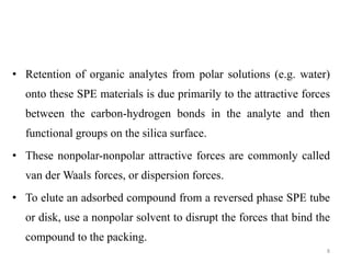 • Retention of organic analytes from polar solutions (e.g. water)
onto these SPE materials is due primarily to the attractive forces
between the carbon-hydrogen bonds in the analyte and then
functional groups on the silica surface.
• These nonpolar-nonpolar attractive forces are commonly called
van der Waals forces, or dispersion forces.
• To elute an adsorbed compound from a reversed phase SPE tube
or disk, use a nonpolar solvent to disrupt the forces that bind the
compound to the packing.
8
 