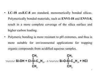 • LC-18 andLC-8 are standard, monomerically bonded silicas.
Polymerically bonded materials, such as ENVI-18 and ENVI-8,
result in a more complete coverage of the silica surface and
higher carbon loading.
• Polymeric bonding is more resistant to pH extremes, and thus is
more suitable for environmental applications for trapping
organic compounds from acidified aqueous samples.
9
 