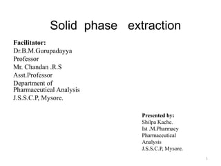 Solid phase extraction
Facilitator:
Dr.B.M.Gurupadayya
Professor
Mr. Chandan .R.S
Asst.Professor
Department of
Pharmaceutical Analysis
J.S.S.C.P, Mysore.
1
Presented by:
Shilpa Kache.
Ist .M.Pharmacy
Pharmaceutical
Analysis
J.S.S.C.P, Mysore.
 
