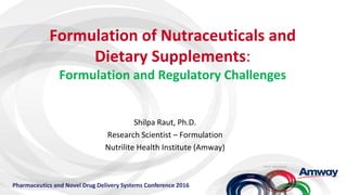 Formulation of Nutraceuticals and
Dietary Supplements:
Formulation and Regulatory Challenges
Shilpa Raut, Ph.D.
Research Scientist – Formulation
Nutrilite Health Institute (Amway)
Pharmaceutics and Novel Drug Delivery Systems Conference 2016
 