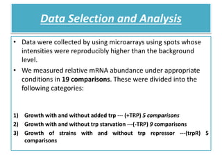 Data Selection and Analysis
• Data were collected by using microarrays using spots whose
intensities were reproducibly higher than the background
level.
• We measured relative mRNA abundance under appropriate
conditions in 19 comparisons. These were divided into the
following categories:
1) Growth with and without added trp --- (+TRP) 5 comparisons
2) Growth with and without trp starvation ---(-TRP) 9 comparisons
3) Growth of strains with and without trp repressor ---(trpR) 5
comparisons
 