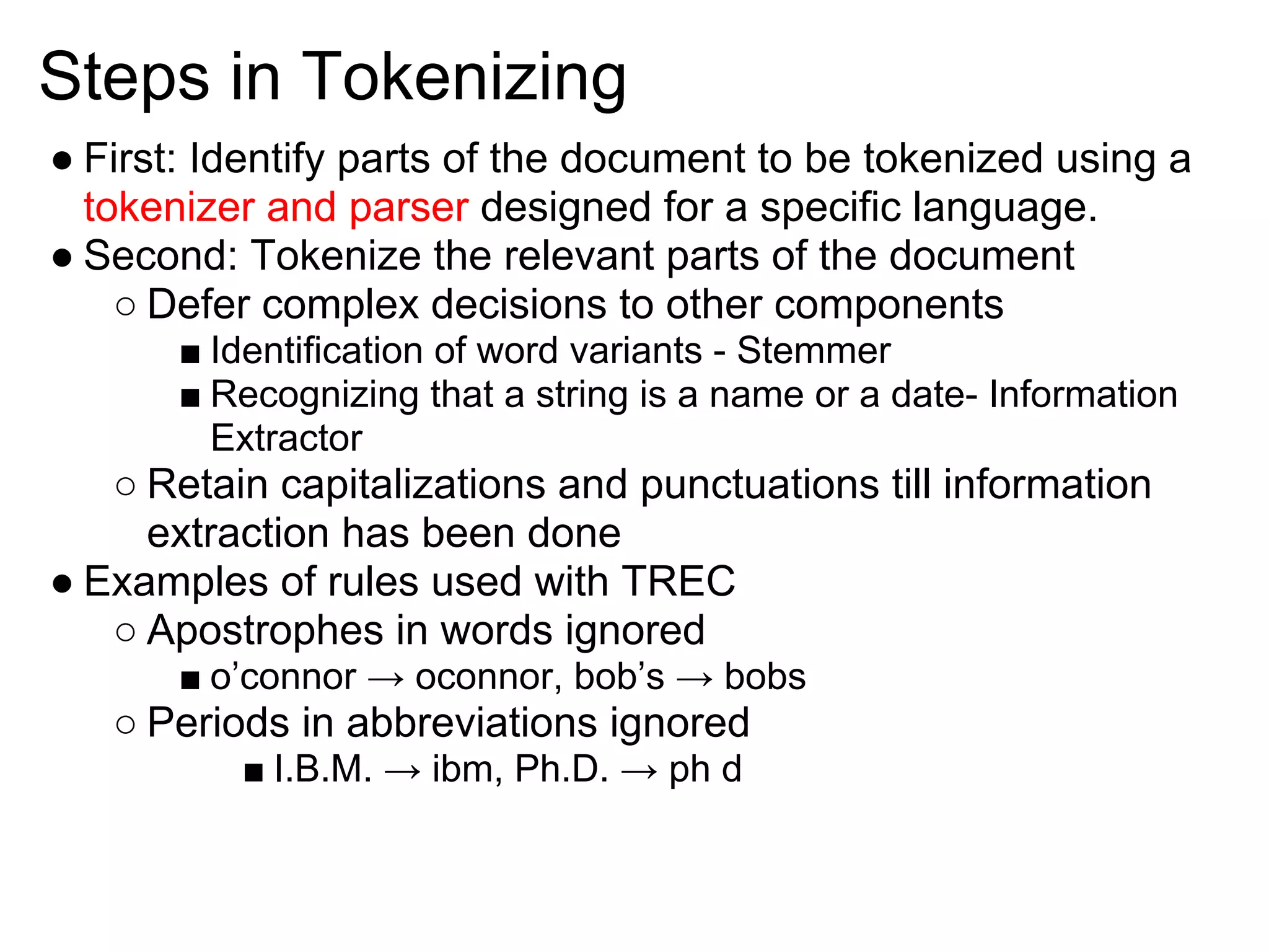 Steps in Tokenizing
● First: Identify parts of the document to be tokenized using a
  tokenizer and parser designed for a specific language.
● Second: Tokenize the relevant parts of the document
    ○ Defer complex decisions to other components
       ■ Identification of word variants - Stemmer
       ■ Recognizing that a string is a name or a date- Information
         Extractor
   ○ Retain capitalizations and punctuations till information
     extraction has been done
● Examples of rules used with TREC
   ○ Apostrophes in words ignored
       ■ o’connor → oconnor, bob’s → bobs
   ○ Periods in abbreviations ignored
          ■ I.B.M. → ibm, Ph.D. → ph d
 