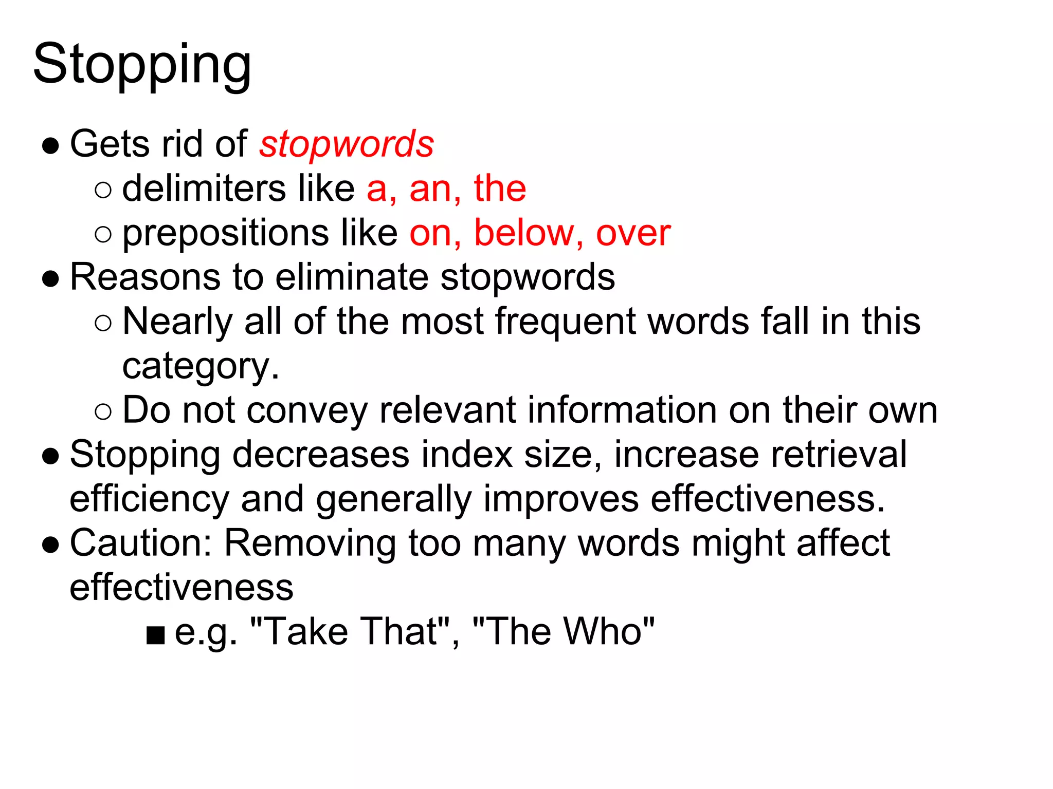 Stopping
● Gets rid of stopwords
   ○ delimiters like a, an, the
   ○ prepositions like on, below, over
● Reasons to eliminate stopwords
   ○ Nearly all of the most frequent words fall in this
      category.
   ○ Do not convey relevant information on their own
● Stopping decreases index size, increase retrieval
  efficiency and generally improves effectiveness.
● Caution: Removing too many words might affect
  effectiveness
       ■ e.g. "Take That", "The Who"
 