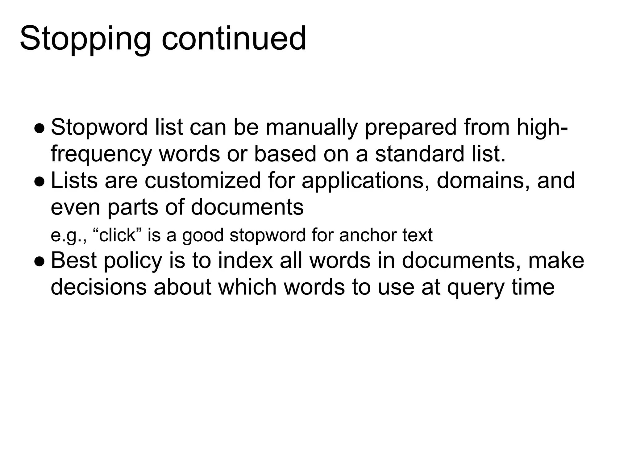 Stopping continued

● Stopword list can be manually prepared from high-
  frequency words or based on a standard list.
● Lists are customized for applications, domains, and
  even parts of documents
 e.g., “click” is a good stopword for anchor text
● Best policy is to index all words in documents, make
  decisions about which words to use at query time
 