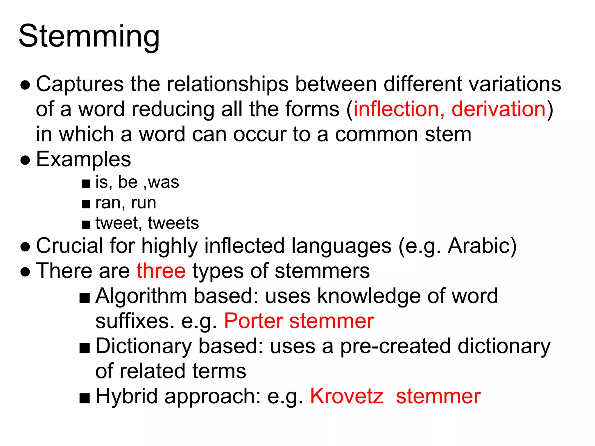 Stemming
● Captures the relationships between different variations
  of a word reducing all the forms (inflection, derivation)
  in which a word can occur to a common stem
● Examples
      ■ is, be ,was
      ■ ran, run
      ■ tweet, tweets
● Crucial for highly inflected languages (e.g. Arabic)
● There are three types of stemmers
      ■ Algorithm based: uses knowledge of word
        suffixes. e.g. Porter stemmer
      ■ Dictionary based: uses a pre-created dictionary
        of related terms
      ■ Hybrid approach: e.g. Krovetz stemmer
 