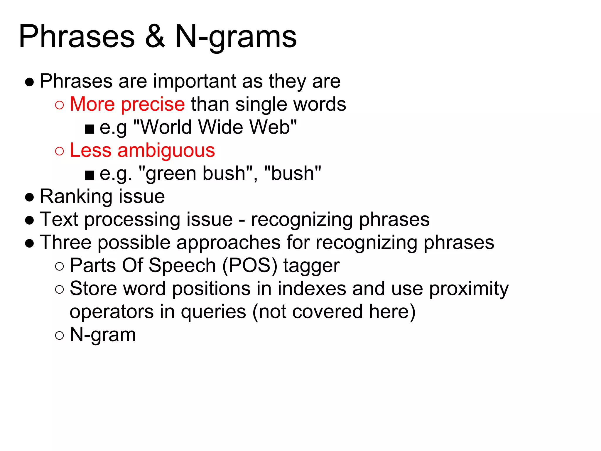 Phrases & N-grams
● Phrases are important as they are
   ○ More precise than single words
       ■ e.g "World Wide Web"
   ○ Less ambiguous
       ■ e.g. "green bush", "bush"
● Ranking issue
● Text processing issue - recognizing phrases
● Three possible approaches for recognizing phrases
   ○ Parts Of Speech (POS) tagger
   ○ Store word positions in indexes and use proximity
     operators in queries (not covered here)
   ○ N-gram
 
