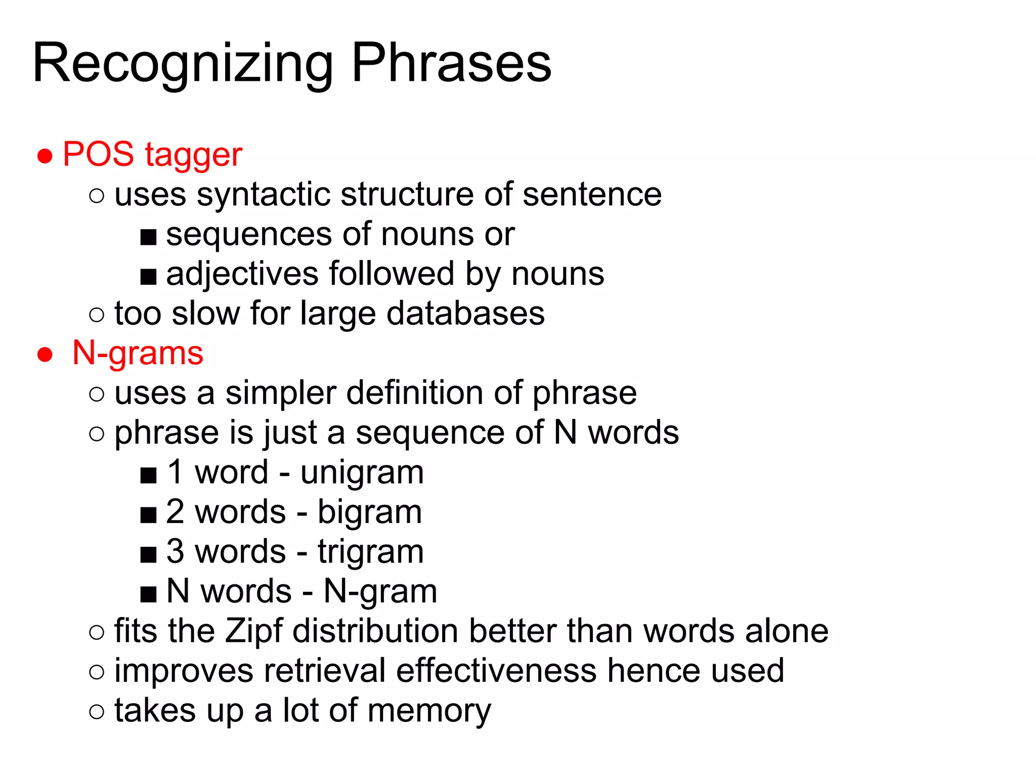 Recognizing Phrases
● POS tagger
   ○ uses syntactic structure of sentence
        ■ sequences of nouns or
        ■ adjectives followed by nouns
   ○ too slow for large databases
● N-grams
   ○ uses a simpler definition of phrase
   ○ phrase is just a sequence of N words
        ■ 1 word - unigram
        ■ 2 words - bigram
        ■ 3 words - trigram
        ■ N words - N-gram
   ○ fits the Zipf distribution better than words alone
   ○ improves retrieval effectiveness hence used
   ○ takes up a lot of memory
 