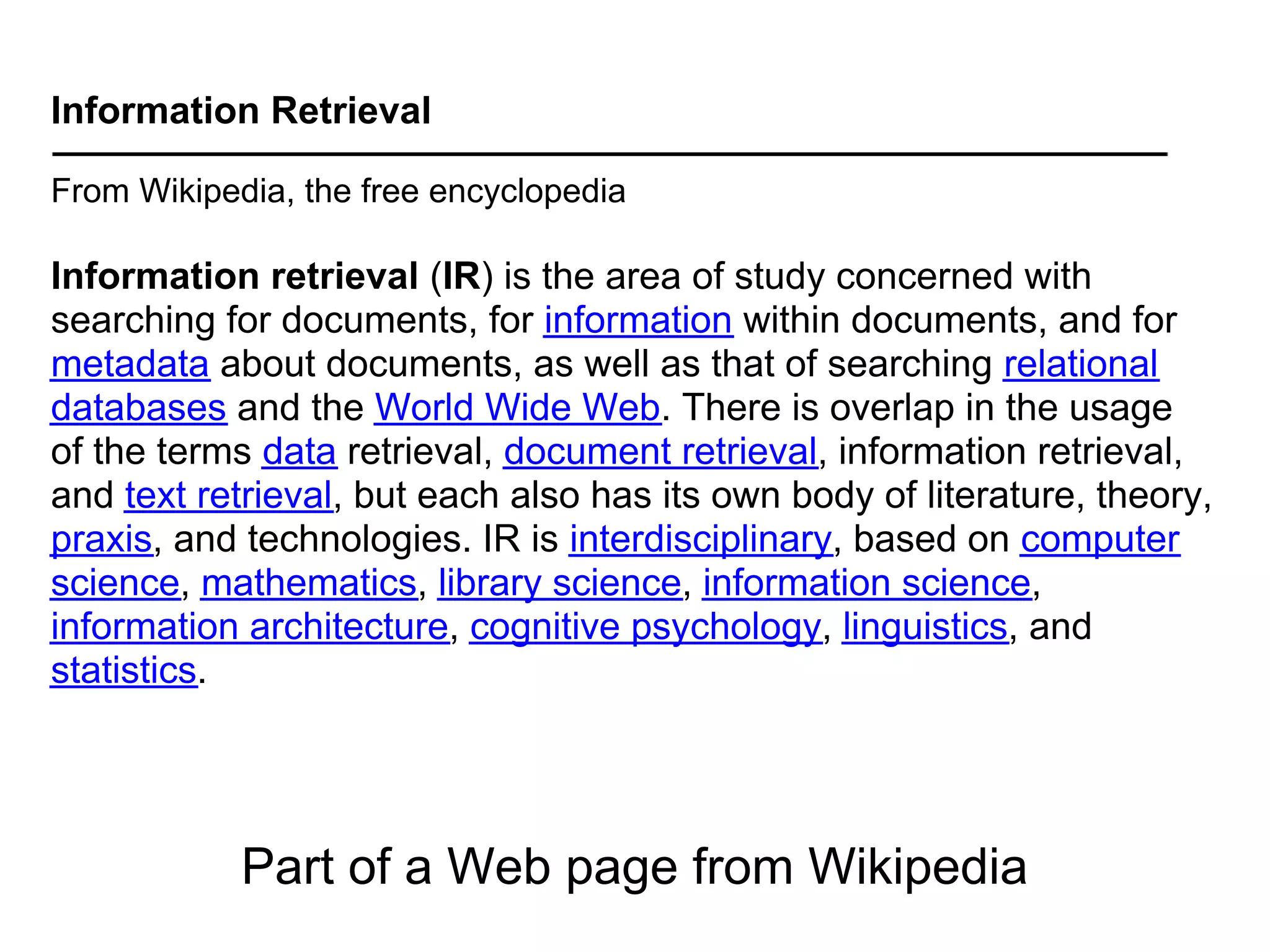Information Retrieval

From Wikipedia, the free encyclopedia

Information retrieval (IR) is the area of study concerned with
searching for documents, for information within documents, and for
metadata about documents, as well as that of searching relational
databases and the World Wide Web. There is overlap in the usage
of the terms data retrieval, document retrieval, information retrieval,
and text retrieval, but each also has its own body of literature, theory,
praxis, and technologies. IR is interdisciplinary, based on computer
science, mathematics, library science, information science,
information architecture, cognitive psychology, linguistics, and
statistics.




            Part of a Web page from Wikipedia
 