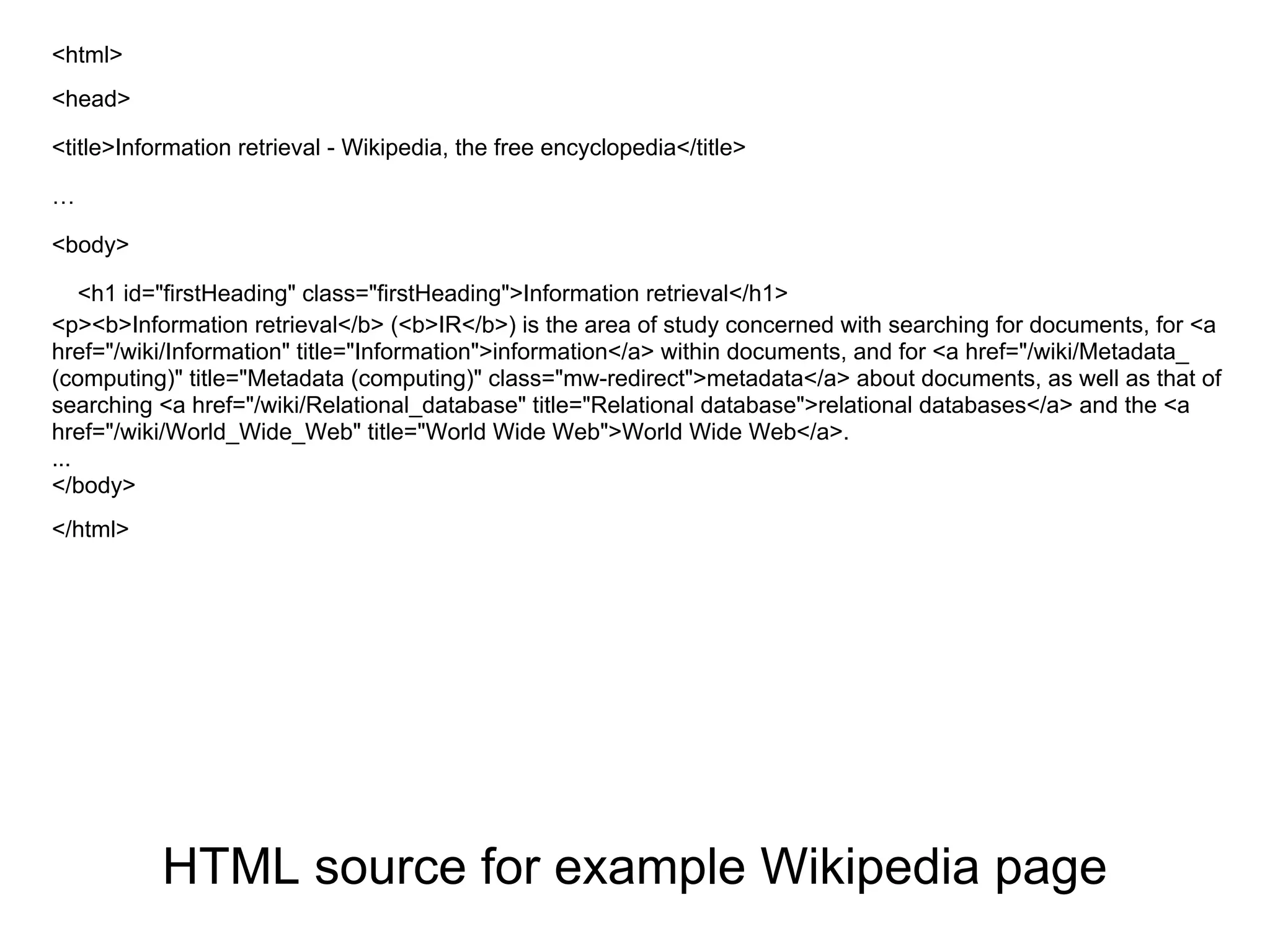 <html>
<head>

<title>Information retrieval - Wikipedia, the free encyclopedia</title>

…

<body>

    <h1 id="firstHeading" class="firstHeading">Information retrieval</h1>
<p><b>Information retrieval</b> (<b>IR</b>) is the area of study concerned with searching for documents, for <a
href="/wiki/Information" title="Information">information</a> within documents, and for <a href="/wiki/Metadata_
(computing)" title="Metadata (computing)" class="mw-redirect">metadata</a> about documents, as well as that of
searching <a href="/wiki/Relational_database" title="Relational database">relational databases</a> and the <a
href="/wiki/World_Wide_Web" title="World Wide Web">World Wide Web</a>.
...
</body>
</html>




           HTML source for example Wikipedia page
 