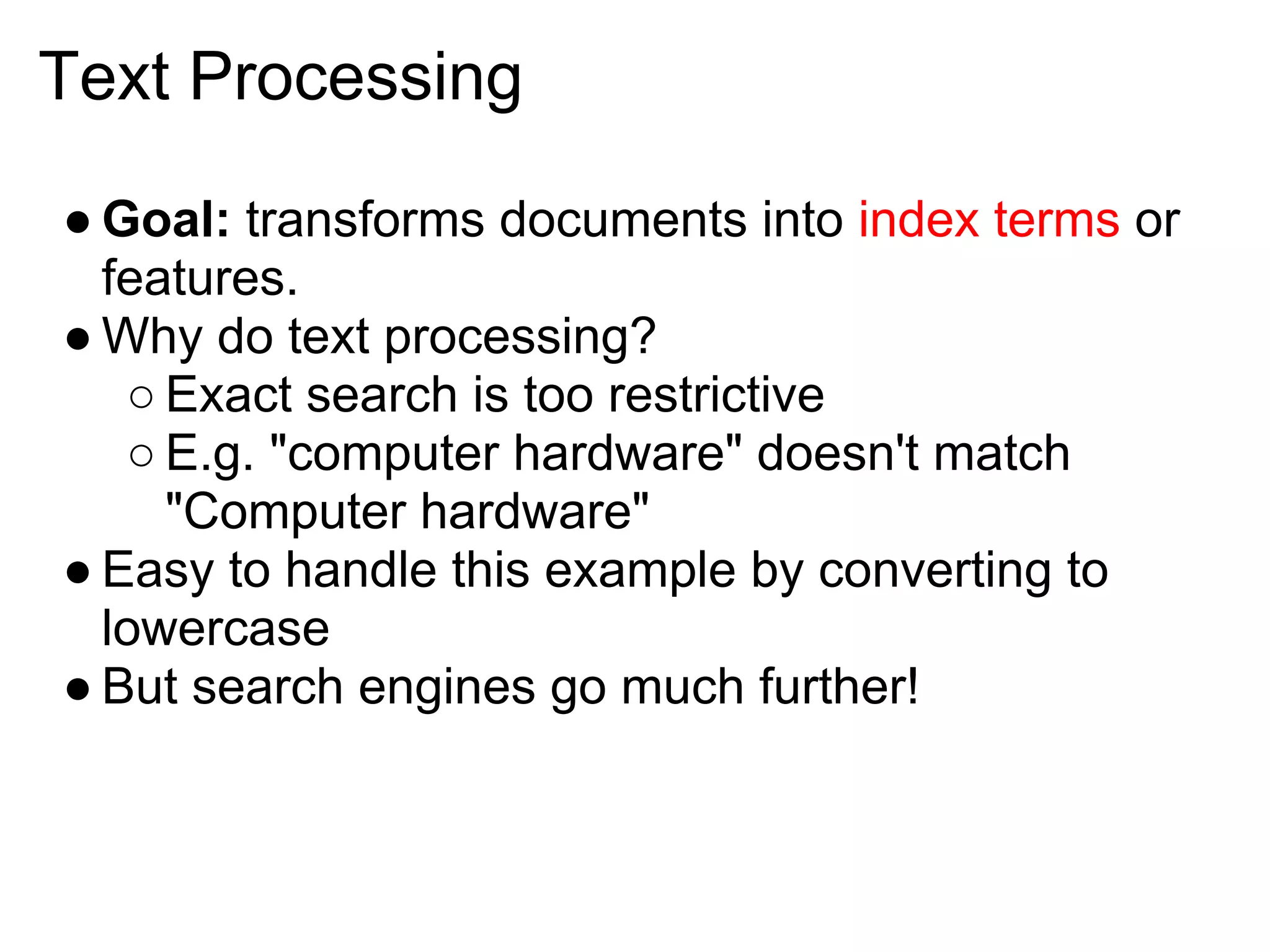 Text Processing

● Goal: transforms documents into index terms or
  features.
● Why do text processing?
   ○ Exact search is too restrictive
   ○ E.g. "computer hardware" doesn't match
     "Computer hardware"
● Easy to handle this example by converting to
  lowercase
● But search engines go much further!
 