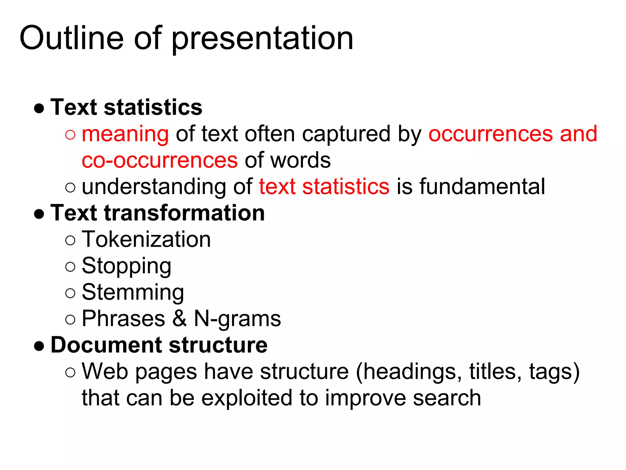 Outline of presentation
● Text statistics
   ○ meaning of text often captured by occurrences and
     co-occurrences of words
   ○ understanding of text statistics is fundamental
● Text transformation
   ○ Tokenization
   ○ Stopping
   ○ Stemming
   ○ Phrases & N-grams
● Document structure
   ○ Web pages have structure (headings, titles, tags)
     that can be exploited to improve search
 