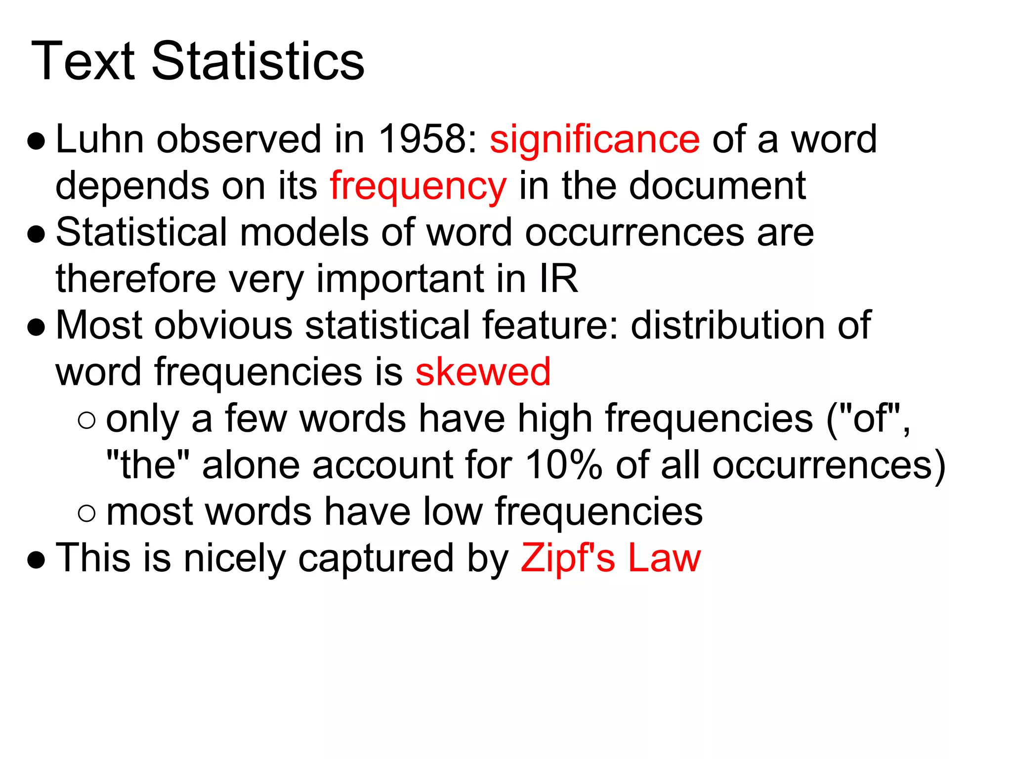 Text Statistics
● Luhn observed in 1958: significance of a word
  depends on its frequency in the document
● Statistical models of word occurrences are
  therefore very important in IR
● Most obvious statistical feature: distribution of
  word frequencies is skewed
   ○ only a few words have high frequencies ("of",
     "the" alone account for 10% of all occurrences)
   ○ most words have low frequencies
● This is nicely captured by Zipf's Law
 