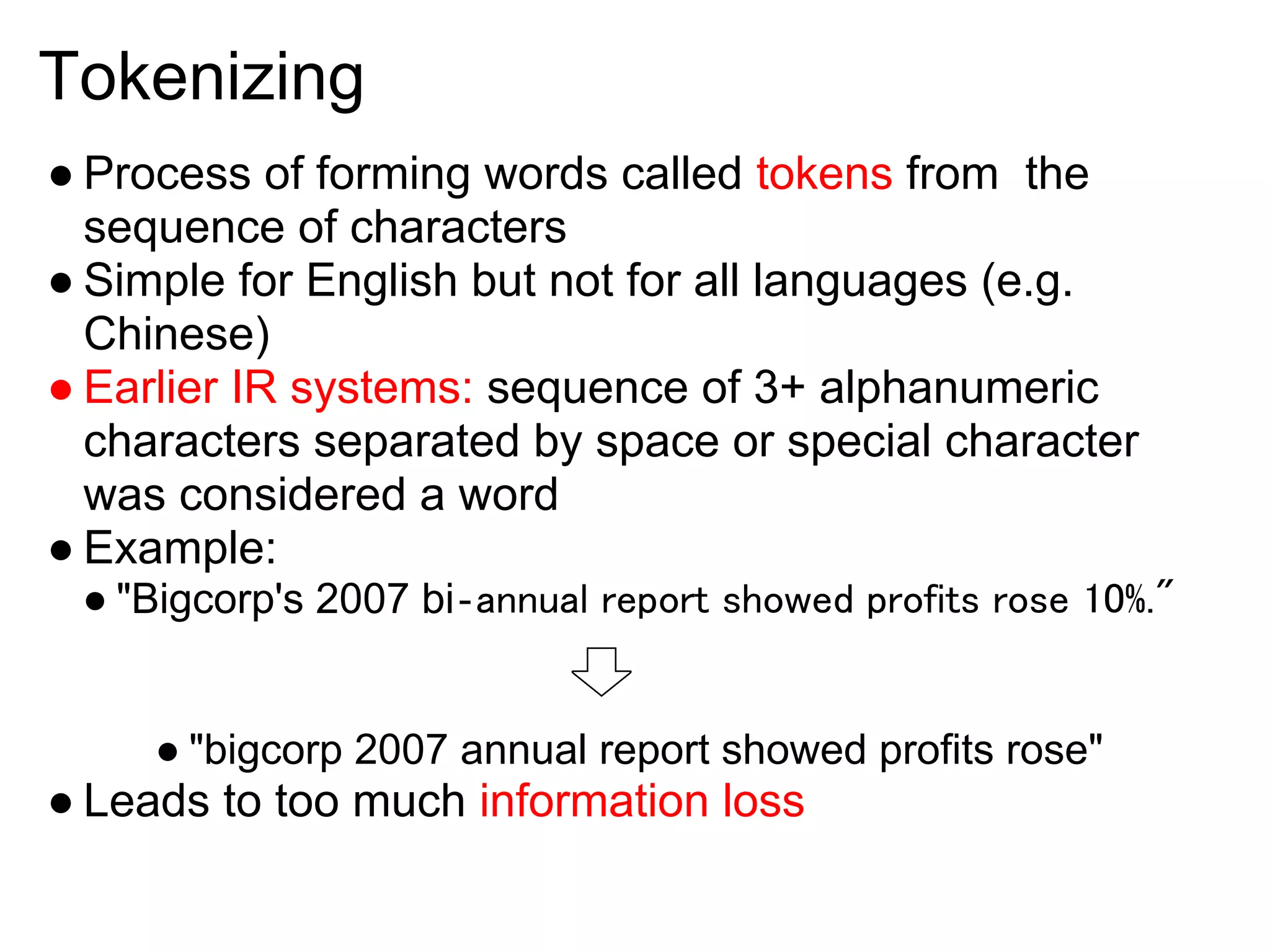 Tokenizing
● Process of forming words called tokens from the
  sequence of characters
● Simple for English but not for all languages (e.g.
  Chinese)
● Earlier IR systems: sequence of 3+ alphanumeric
  characters separated by space or special character
  was considered a word
● Example:
 ● "Bigcorp's 2007 bi‐annual report showed profits rose 10%."


     ● "bigcorp 2007 annual report showed profits rose"
● Leads to too much information loss
 