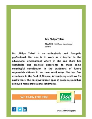 Ms. Shilpa Tolani
                            TRAINER- i360 Pune Laxmi road
                            centre


Ms. Shilpa Tolani is an enthusiastic and Energetic
professional. Her aim is to work as a teacher in the
educational environment where in she can share her
knowledge and practical experience to make some
meaningful contribution in the academics of future
responsible citizens in her own small ways. She has fine
experience in the field of Finance, Accountancy and Law for
past 5 years. She has always been good at academics and has
achieved many professional landmarks.




       WE TRAIN FOR JOBS


                                        www.i360training.com
 