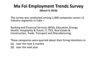 Ma Foi Employment Trends Survey(March 9, 2010) The survey was conducted among 1,000 companies across 11 industry segments in India – Banking and Financial Services (BFSI), Education, Energy, Health, Hospitality & Travel, IT, ITES, Real Estate & Construction, Trade, Transport and Manufacturing. These companies were queried about their hiring intentions in over the next 3 months over the next year 