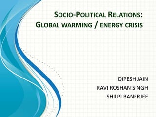 Socio-Political Relations: Global warming / energy crisis DIPESH JAIN RAVI ROSHAN SINGH SHILPI BANERJEE 