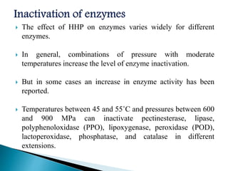  The effect of HHP on enzymes varies widely for different
enzymes.
 In general, combinations of pressure with moderate
temperatures increase the level of enzyme inactivation.
 But in some cases an increase in enzyme activity has been
reported.
 Temperatures between 45 and 55˚C and pressures between 600
and 900 MPa can inactivate pectinesterase, lipase,
polyphenoloxidase (PPO), lipoxygenase, peroxidase (POD),
lactoperoxidase, phosphatase, and catalase in different
extensions.
 