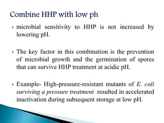  microbial sensitivity to HHP is not increased by
lowering pH.
 The key factor in this combination is the prevention
of microbial growth and the germination of spores
that can survive HHP treatment at acidic pH.
 Example- High-pressure-resistant mutants of E. coli
surviving a pressure treatment resulted in accelerated
inactivation during subsequent storage at low pH.
 