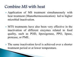  Application of MS treatment simultaneously with
heat treatment (Manothermosonication) led to higher
microbial inactivation.
 MTS treatments have also been very effective in the
inactivation of different enzymes related to food
quality, such as POD, lipoxigenase, PPO, lipase,
protease, or PME.
 The same inactivation level is achieved over a shorter
treatment period or at lower temperature.
 