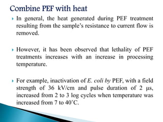  In general, the heat generated during PEF treatment
resulting from the sample’s resistance to current flow is
removed.
 However, it has been observed that lethality of PEF
treatments increases with an increase in processing
temperature.
 For example, inactivation of E. coli by PEF, with a field
strength of 36 kV/cm and pulse duration of 2 μs,
increased from 2 to 3 log cycles when temperature was
increased from 7 to 40˚C.
 