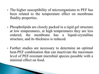  The higher susceptibility of microorganisms to PEF has
been related to the temperature effect on membrane
fluidity properties.
 Phospholipids are closely packed in a rigid gel structure
at low temperatures, at high temperatures they are less
ordered, the membrane has a liquid-crystalline
structure, and its thickness is reduced.
 Further studies are necessary to determine an optimal
heat-PEF combination that can inactivate the maximum
level of PEF-resistant microbial species possible with a
minimal effect on food.
 
