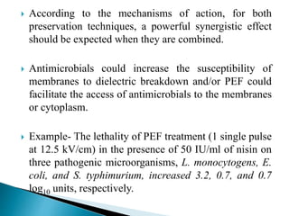  According to the mechanisms of action, for both
preservation techniques, a powerful synergistic effect
should be expected when they are combined.
 Antimicrobials could increase the susceptibility of
membranes to dielectric breakdown and/or PEF could
facilitate the access of antimicrobials to the membranes
or cytoplasm.
 Example- The lethality of PEF treatment (1 single pulse
at 12.5 kV/cm) in the presence of 50 IU/ml of nisin on
three pathogenic microorganisms, L. monocytogens, E.
coli, and S. typhimurium, increased 3.2, 0.7, and 0.7
log10 units, respectively.
 