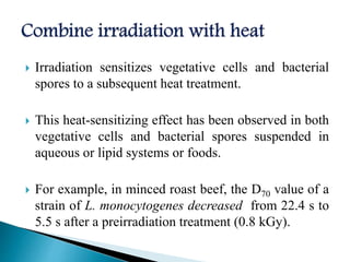  Irradiation sensitizes vegetative cells and bacterial
spores to a subsequent heat treatment.
 This heat-sensitizing effect has been observed in both
vegetative cells and bacterial spores suspended in
aqueous or lipid systems or foods.
 For example, in minced roast beef, the D70 value of a
strain of L. monocytogenes decreased from 22.4 s to
5.5 s after a preirradiation treatment (0.8 kGy).
 