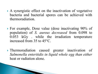  A synergistic effect on the inactivation of vegetative
bacteria and bacterial spores can be achieved with
thermoradiation.
 For example, Dose value (dose inactivating 90% of
population) of S. aureus decreased from 0.098 to
0.053 kGy . while the irradiation temperature
increased from 35 to 45°C.
 Thermoradiation caused greater inactivation of
Salmonella enteritidis in liquid whole egg than either
heat or radiation alone.
 