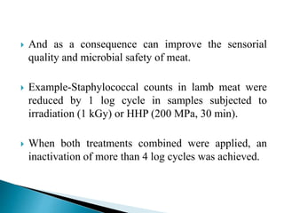  And as a consequence can improve the sensorial
quality and microbial safety of meat.
 Example-Staphylococcal counts in lamb meat were
reduced by 1 log cycle in samples subjected to
irradiation (1 kGy) or HHP (200 MPa, 30 min).
 When both treatments combined were applied, an
inactivation of more than 4 log cycles was achieved.
 