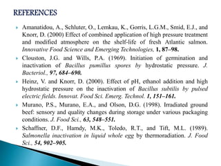  Amanatidou, A., Schluter, O., Lemkau, K., Gorris, L.G.M., Smid, E.J., and
Knorr, D. (2000) Effect of combined application of high pressure treatment
and modified atmosphere on the shelf-life of fresh Atlantic salmon.
Innovative Food Science and Emerging Technologies, 1, 87–98.
 Clouston, J.G. and Wills, P.A. (1969). Initiation of germination and
inactivation of Bacillus pumillus spores by hydrostatic pressure. J.
Bacteriol., 97, 684–690.
 Heinz, V. and Knorr, D. (2000). Effect of pH, ethanol addition and high
hydrostatic pressure on the inactivation of Bacillus subtilis by pulsed
electric fields. Innovat. Food Sci. Emerg. Technol. 1, 151–161.
 Murano, P.S., Murano, E.A., and Olson, D.G. (1998). Irradiated ground
beef: sensory and quality changes during storage under various packaging
conditions. J. Food Sci., 63, 548–551.
 Schaffner, D.F., Hamdy, M.K., Toledo, R.T., and Tift, M.L. (1989).
Salmonella inactivation in liquid whole egg by thermoradiation. J. Food
Sci., 54, 902–905.
 