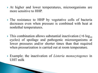  At higher and lower temperatures, microorganisms are
more sensitive to HHP.
 The resistance to HHP by vegetative cells of bacteria
decreases even when pressure is combined with heat at
nonlethal temperatures.
 This combination allows substantial inactivation (>6 log10
cycles) of spoilage and pathogenic microorganisms at
lower pressures and/or shorter times than that required
when pressurization is carried out at room temperature.
 Example; the inactivation of Listeria monocytogenes in
UHT milk
 