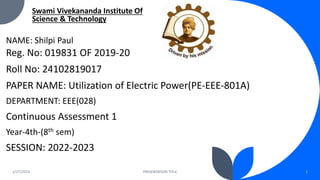 1/27/2023 PRESENTATION TITLE 1
Swami Vivekananda Institute Of
Science & Technology
NAME: Shilpi Paul
Reg. No: 019831 OF 2019-20
Roll No: 24102819017
PAPER NAME: Utilization of Electric Power(PE-EEE-801A)
DEPARTMENT: EEE(028)
Continuous Assessment 1
Year-4th-(8th sem)
SESSION: 2022-2023
 