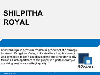 SHILPITHA
ROYAL

Shilpitha Royal is premium residential project set at a strategic
location in Bangalore. Owing to its ideal location, this project is
well connected to city’s key destinations and other day to day
facilities. Each apartment at this project is a perfect example
of striking aesthetics and high quality.
Cloud | Mobility| Analytics | RIMS
www.ft2acres.com

 