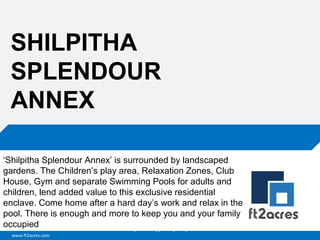 SHILPITHA
SPLENDOUR
ANNEX
‘Shilpitha Splendour Annex’ is surrounded by landscaped
gardens. The Children’s play area, Relaxation Zones, Club
House, Gym and separate Swimming Pools for adults and
children, lend added value to this exclusive residential
enclave. Come home after a hard day’s work and relax in the
pool. There is enough and more to keep you and your family
occupied
Cloud | Mobility| Analytics | RIMS
www.ft2acres.com

 