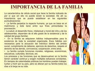 La característica de célula social que tiene la familia indicada de
por sí que sin ello no puede existir la sociedad. De allí su
importancia que se puede establecer en las siguientes
puntualizaciones:
• La familia perpetúa la especie humana, ya que se basa en el
matrimonio y éste tiene entre sus fines primordiales la
procreación.
• La salud, el desarrollo físico, intelectual y moral del niño y de los
adolescentes, dependen de el alto grado de la existencia y de la
calidad del grupo familiar.
• En la familia se adquieren hábitos indispensables para la
existencia de toda la sociedad organizada. Esos hábitos son
necesarios para la actuación del individuo dentro del ámbito
social: cumplimiento de deberes, ejercicio de derechos, respeto al
derecho de los demás, convivencia, cooperación, entre otros.
• La familia cumple funciones morales, religiosas, económicas,
educativas, culturales, técnicas, etc.
Los procesos y las funciones que se desenvuelven en la familia
tienen carácter continuo y exigen múltiples esfuerzos constantes.
En tiempos de calamidades públicas los hombres pueden trabajar,
luchar y morir por su país, pero se afanan por su familia todos los
días a lo largo se su vida.
 