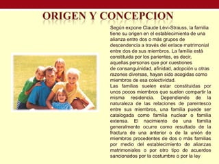 Según expone Claude Lévi-Strauss, la familia
tiene su origen en el establecimiento de una
alianza entre dos o más grupos de
descendencia a través del enlace matrimonial
entre dos de sus miembros. La familia está
constituida por los parientes, es decir,
aquellas personas que por cuestiones
de consanguinidad, afinidad, adopción u otras
razones diversas, hayan sido acogidas como
miembros de esa colectividad.
Las familias suelen estar constituidas por
unos pocos miembros que suelen compartir la
misma residencia. Dependiendo de la
naturaleza de las relaciones de parentesco
entre sus miembros, una familia puede ser
catalogada como familia nuclear o familia
extensa. El nacimiento de una familia
generalmente ocurre como resultado de la
fractura de una anterior o de la unión de
miembros procedentes de dos o más familias
por medio del establecimiento de alianzas
matrimoniales o por otro tipo de acuerdos
sancionados por la costumbre o por la ley
 