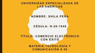 UNIVERSIDAD ESPECIALIZADA DE
LAS AMERICAS
NOMBRE: SHILA PEÑA
CÉDULA: N-20-1946
TÍTULO: COMERCIO ELECTRÓNICO
CON ÉXITO
MATERIA: TECNOLOGÍA Y
COMUNICACIÓN # 50
 