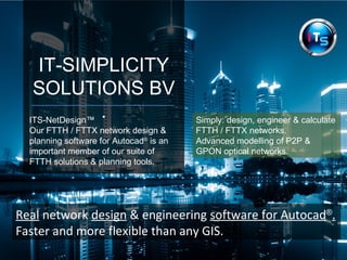 IT-SIMPLICITY 
SOLUTIONS BV 
ITS-NetDesign™ . 
Our FTTH / FTTX network design & 
planning software for Autocad® is an 
important member of our suite of 
Optical fibre network solutions & 
planning tools. 
Simply: design, engineer & plan 
Fibre optic FTTH / FTTX networks. 
Including: 
Advanced modelling of P2P & 
GPON Fibre optic networks. 
Real network design & engineering software for Autocad®. 
Faster and more flexible than any GIS. 
 