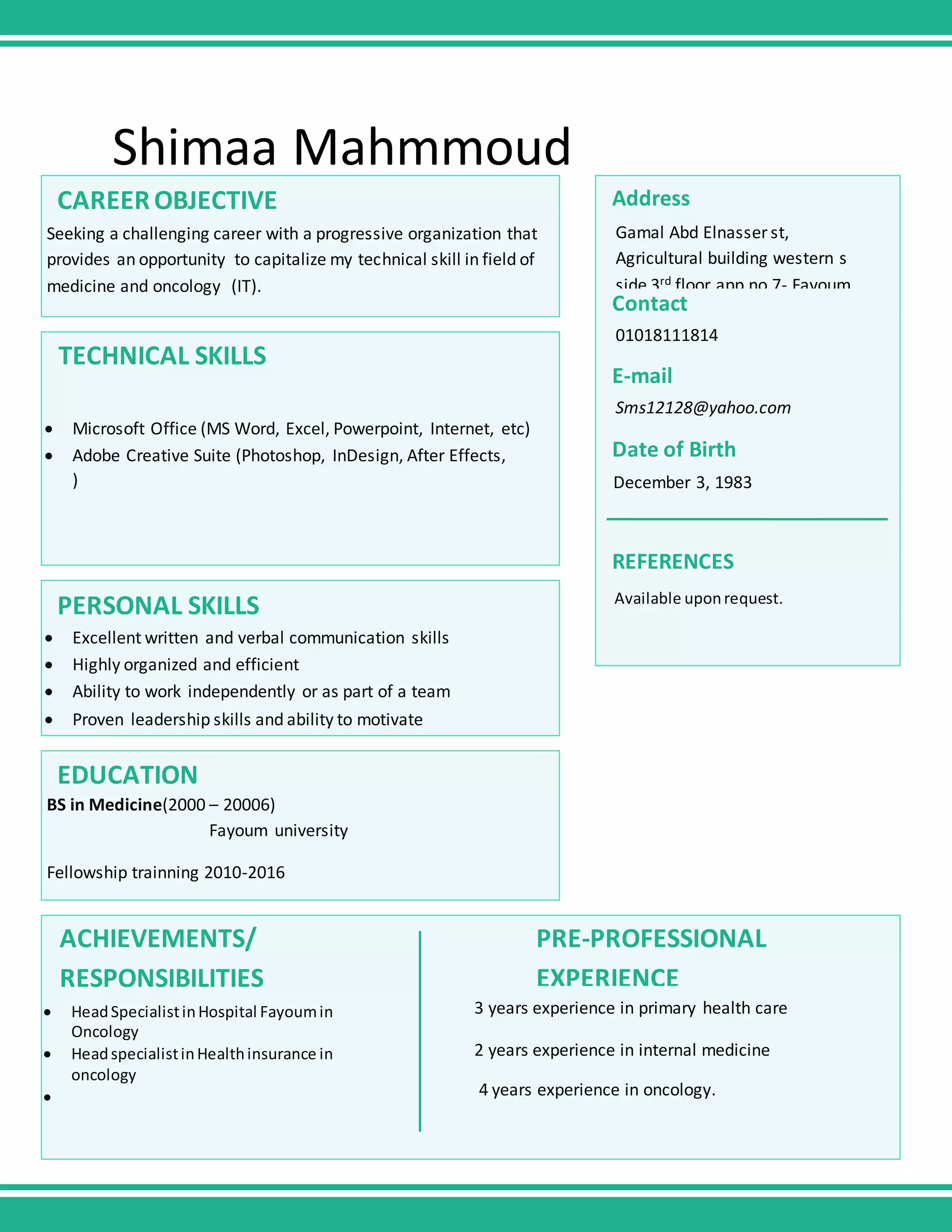 Shimaa Mahmmoud
CAREEROBJECTIVE
Seeking a challenging career with a progressive organization that
provides an opportunity to capitalize my technical skill in field of
medicine and oncology (IT).
TECHNICAL SKILLS
Microsoft Office (MS Word, Excel, Powerpoint, Internet, etc)
Adobe Creative Suite (Photoshop, InDesign, After Effects,
)
PERSONAL SKILLS
Excellent written and verbal communication skills
Highly organized and efficient
Ability to work independently or as part of a team
Proven leadership skills and ability to motivate
EDUCATION
BS in Medicine(2000 – 20006)
Fayoum university
Fellowship trainning 2010-2016
HeadSpecialistinHospital Fayoumin
Oncology
HeadspecialistinHealthinsurance in
oncology
3 years experience in primary health care
2 years experience in internal medicine
4 years experience in oncology.
ACHIEVEMENTS/
RESPONSIBILITIES
PRE-PROFESSIONAL
EXPERIENCE
Address
Gamal Abd Elnasser st,
Agricultural building western s
side 3rd floor app no 7- Fayoum
Contact
01018111814
E-mail
Sms12128@yahoo.com
Date of Birth
December 3, 1983
Available uponrequest.
REFERENCES