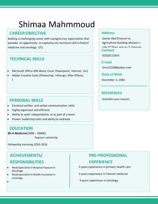 Shimaa Mahmmoud
CAREEROBJECTIVE
Seeking a challenging career with a progressive organization that
provides an opportunity to capitalize my technical skill in field of
medicine and oncology (IT).
TECHNICAL SKILLS
 Microsoft Office (MS Word, Excel, Powerpoint, Internet, etc)
 Adobe Creative Suite (Photoshop, InDesign, After Effects,
)
PERSONAL SKILLS
 Excellent written and verbal communication skills
 Highly organized and efficient
 Ability to work independently or as part of a team
 Proven leadership skills and ability to motivate
EDUCATION
BS in Medicine(2000 – 20006)
Fayoum university
Fellowship trainning 2010-2016
 HeadSpecialistinHospital Fayoumin
Oncology
 HeadspecialistinHealthinsurance in
oncology

3 years experience in primary health care
2 years experience in internal medicine
4 years experience in oncology.
ACHIEVEMENTS/
RESPONSIBILITIES
PRE-PROFESSIONAL
EXPERIENCE
Address
Gamal Abd Elnasser st,
Agricultural building western s
side 3rd floor app no 7- Fayoum
Contact
01018111814
E-mail
Sms12128@yahoo.com
Date of Birth
December 3, 1983
Available uponrequest.
REFERENCES
 