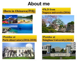 •Born in Okinawa(冲绳)
•Ph.D from
Nagoya university(2016)
•Postdoc at
Paris observatory(2016-2018)
About me
•Postdoc at
Tsin...
