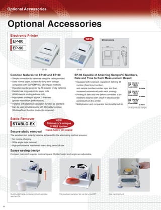 Optional Accessories

     Optional Accessories
      Electronic Printer
                                                                                             NEW
          EP-80                                                                                                Dimensions

          EP-90


                                           EP-80                                   EP-90


      Common features for EP-80 and EP-90                                      EP-90 Capable of Attaching Sample/ID Numbers,
      ¥   Simple connection to balances using the cable provided.              Date and Time to Each Measurement Result
      ¥   Uses normal paper, suitable for long-term storage                    ¥ Equipped with keyboard, capable of defining ID
          compatible with GLP/GMP/ISO (dot impact method).                         number (fixed input number),
      ¥   Operation can be powered by AC adapter or dry batteries                  and sample number(number input and then
      ¥   Hassle-free long-use printer paper rolls                                 increased automatically with each printing).
          (8000 lines of printing withone roll).                               ¥   Printing of date and time (when connected to an
      ¥   High-speed printing at approx. 3 lines/sec                               electronic balance with a built-in clock) can be
          (printer mechanism performance).                                         controlled from the printer.
      ¥   Installed with statistical calculation function as standard.         ¥   Multiplication and comparator functionality built-in.
      ¥   Can be used simultaneously with Shimadzu's unique                                                                                 EP-90 print-out sample
          WindowsDirect function (output to computer).


      Static Remover               NEW
       STABLO-EX             ShimadzuÕs unique
                               2-WAY ionizer
      Secure static removal Hand-held / On stand
      The excellent ion polarity balance achieved by the alternating method ensures :
      ¥ No inverse charging
      ¥ Wide angle static removal
      ¥ High performance maintained over a long period of use
      Space saving design
      Compact main unit requires minimal space. Holder height and angle are adjustable.




      Quickly discharge container or bulk samples             For powdered samples, fan can be turned OFF.             As a handheld unit
      with fan ON.




20
 