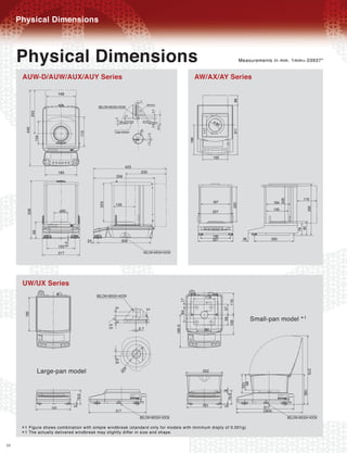 Physical Dimensions


     Physical Dimensions                                                                                                              Measurements in mm. 1mm=.03937"


      AUW-D/AUW/AUX/AUY Series                                                                                    AW/AX/AY Series
                             168
                                                                                2
                                                                                      Sensor
                                                    BELOW-WEIGH HOOK




                                                                                             3.5
             253




                                                                        2
                                                                 5




                                                                                             3.6
                                                                                                   16.5
       440




                                                                 Case bottom

                                                                                 0
                                         172




                                                                               ¿2


                                                                                       1.5
               134




                                                                                       1.5




                                                                        423
                             185                                                235
                                                                  356
                                                     223




                                                                 126
                             ¿80
        338
             99




                                               24                      309
                               6.5




                             163
                             217                                                     BELOW-WEIGH HOOK




      UW/UX Series
                                                    BELOW-WEIGH HOOK                                                 118
                                                                                                             17




                                                                                                                                119
                                                                                                                           57
                                                                 4




                                                                                      3




                                                                                                             84
       180




                                                                                                                                            Small-pan model * 1
                                                                                                                              58
                                                                                                                           109
                                                                 3
                                                           4.5




                                                                                                          180.5




                                                                               0.7                                   80
                                                                 4.6




                   Large-pan model
                                                                       ¿2




                                                                                                                    202
                                                                                                                                                                  379
                                                                       0




                                                                                                                                      85
                                                                                                                                      103




                                                                                                                                                                166
                                                                                                                           9
                                                                                                                            78.8
                                     78.8




                                                                                                                    191                         317
                       191
                                                                                                                           5
                                     5




                                                                 317                                                                            (364)
                                                                                BELOW-WEIGH HOOK                                                        BELOW-WEIGH HOOK

      * 1 The actually delivered windbreak may slightly differ in size and shape.
          Figure shows combination with simple windbreak (standard only for models with minimum disply of 0.001g)
      *1
22
 